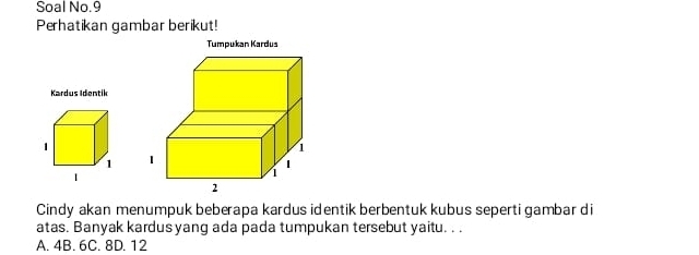 Soal No.9
Perhatikan gambar berikut!
Tumpukan Kardus
Kardus Identik

Cindy akan menumpuk beberapa kardus identik berbentuk kubus seperti gambar di
atas. Banyak kardus yang ada pada tumpukan tersebut yaitu. . .
A. 4B. 6C. 8D. 12