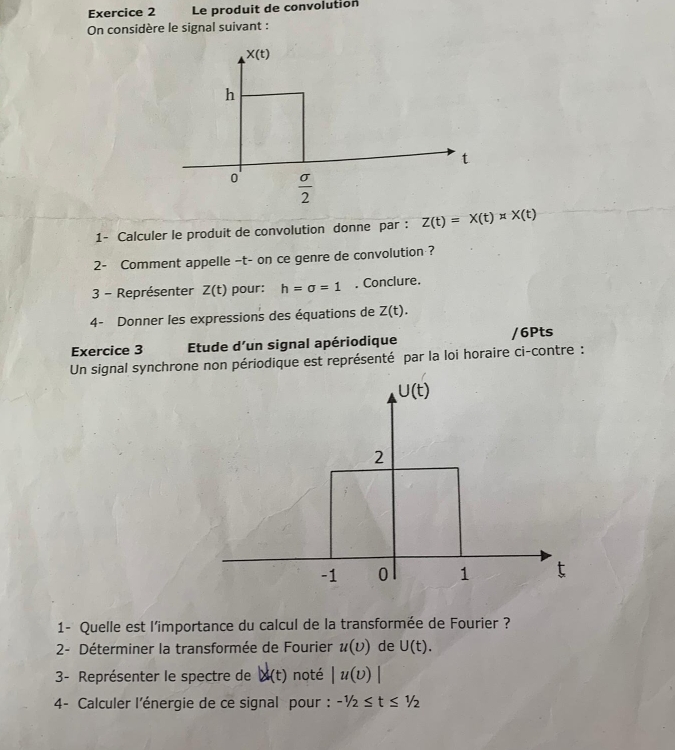 Le produit de convolution
On considère le signal suivant :
1- Calculer le produit de convolution donne par : Z(t)=X(t)* X(t)
2- Comment appelle -t- on ce genre de convolution ?
3 - Représenter Z(t) pour: h=sigma =1. Conclure.
4- Donner les expressions des équations de Z(t).
Exercice 3 Etude d’un signal apériodique /6Pts
Un signal synchrone non périodique est représenté par la loi horaire ci-contre :
1- Quelle est l'importance du calcul de la transformée de Fourier ?
2- Déterminer la transformée de Fourier u(upsilon ) de U(t).
3- Représenter le spectre de |x|(t) noté |u(v)|
4- Calculer l'énergie de ce signal pour: -1/2≤ t≤ 1/2