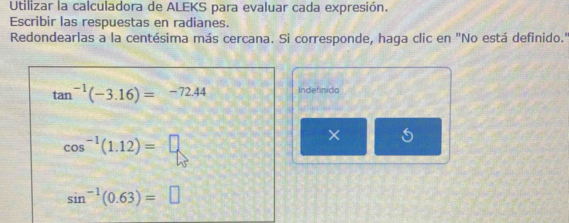 Utilizar la calculadora de ALEKS para evaluar cada expresión. 
Escribir las respuestas en radianes. 
Redondearlas a la centésima más cercana. Si corresponde, haga clic en "No está definido."
tan^(-1)(-3.16)=-72.44
Indefinido
cos^(-1)(1.12)=□
×
sin^(-1)(0.63)=□