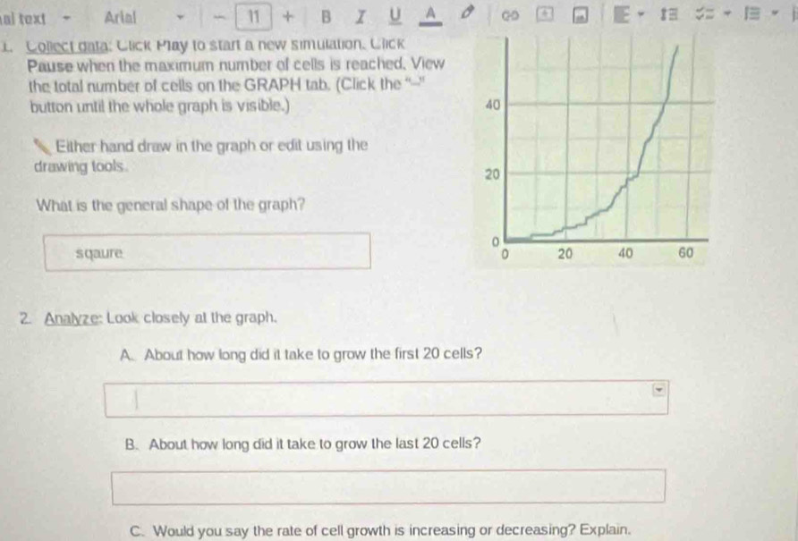 al text Arial 11 + B I U A a 
1. Collect data: Click May to start a new simulation. Click
Pause when the maximum number of cells is reached. View
the total number of cells on the GRAPH tab. (Click the “--"
button until the whole graph is visible.) 
Either hand draw in the graph or edit using the
drawing tools.
What is the general shape of the graph?
sqaure 
2. Analyze: Look closely at the graph.
A. About how long did it take to grow the first 20 cells?
B. About how long did it take to grow the last 20 cells?
C. Would you say the rate of cell growth is increasing or decreasing? Explain.