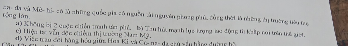 na- đa và Mê- hi- cô là những quốc gia có nguồn tài nguyên phong phú, đồng thời là những thị trường tiêu thụ
rộng lớn.
a) Không bị 2 cuộc chiến tranh tàn phá. b) Thu hút mạnh lực lượng lao động từ khấp nơi trên thế giới.
c) Hiện tại vẫn độc chiếm thị trường Nam Mỹ.
d) Việc trao đổi hàng hóa giữa Hoa Kì và Ca- na- đa chủ yếu bằng dường bộ,