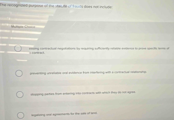 The recognized purpose of the statute of frauds does not include:
Multiple Choice
easing contractual negotiations by requiring sufficiently reliable evidence to prove specific terms of
3 contract.
preventing unreliable oral evidence from interfering with a contractual relationship.
stopping parties from entering into contracts with which they do not agree.
legalizing oral agreements for the sale of land.