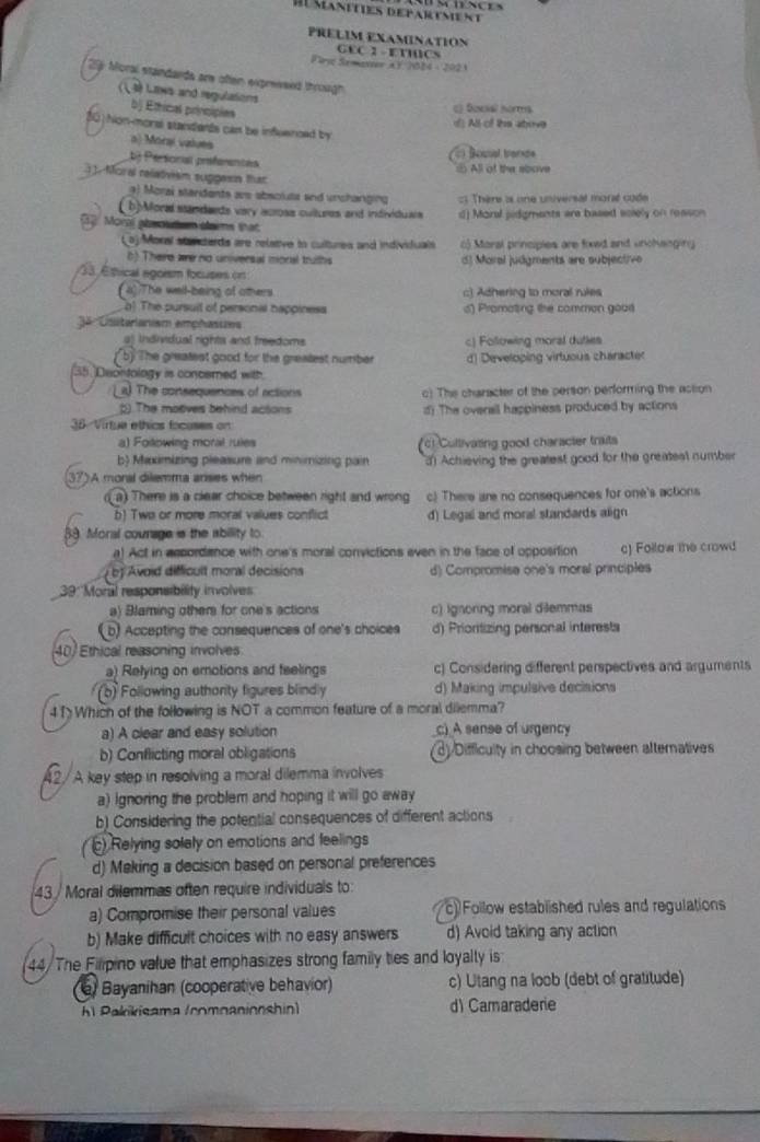 PRÉLIM EXAMINATION
GEC I - ETICS
Fl Semevier a F 2024 - 2021
29: Moral standards are often expressed through
(1 3) Laws and regulations
bj Ethical principies
() Social horms
d All of the atove
hon-moral standents can be infleenced by
a) Morai values
: Bounal trande
b Personial prefarantes. All of the sbove
Moral relaóvism supgesn that
9) Morai standents ars abscluta and unchanging : Thère i one universal marzé code
( b)Moral standaeds very across cultuees and individuais d) Moral jidgments are based solely on reason
Morl pheote slams that
Loj Moral stancterds are relative to cultures and individuals c) Maral principies are fowd and unchanging
6) There wre no universal moral truths d)  Moral judgments are subjective 
33. Étfical agoism focuses on
(4))The well-being of others c Adhering to moral rules
o The pursuit of personal happinesa s) Promating the common goos
3ª 'Csitarianism emphasies
aj Individual rights and freedoms c) Following moral dutles
( b) The greatest good for the greatest number d) Developing virtuous character
35. Deontology is concerned with
a) The consequences of actions c) The character of the person performing the action
2) The motves behind actons d) The ovensil happiness produced by actions
36 Virtue ethics focases on
a) Following moral rules ct Cullivating good character traits
b Maximizing pleasure and minimizing pain d) Achieving the greatest good for the greatest number
)A moral dilemma arses when
a There is a clear choice between right and wrong c) There are no consequences for one's actions
b) Twa or more moral values conflict d) Legal and moral standards align
88. Moral courage is the ability to.
a) Act in assordance with one's moral convictions even in the face of opposition c) Follow the crowd
b Avoid difficuit moral decisions d) Compromise one's moral principles
39: 'Moral responsibility involves
a) Blaming other for one's actions c) Ignoring moral dilemmas
(b) Accepting the consequences of one's choices d) Prioritizing personal interests
40/ Ethical reasoning involves
a) Relying on emotions and feelings c) Considering different perspectives and arguments
(b) Following authority figures blindly d) Making impulsive decisions
41 Which of the following is NOT a common feature of a moral dilemma?
a) A clear and easy solution _c) A sense of urgency
b) Conflicting moral obligations (3) Difficulty in choosing between afternatives
/  A key step in resolving a moral dilemma involves
a) Ignoring the problem and hoping it will go away
b) Considering the potential consequences of different actions
( ) Relying solely on emotions and feelings
d) Making a decision based on personal preferences
43 / Moral dilemmas often require individuals to:
a) Compromise their personal values c Follow established rules and regulations
b) Make difficult choices with no easy answers d) Avoid taking any action
44/ The Filpino value that emphasizes strong family ties and loyalty is
e) Bayanihan (cooperative behavior) c) Utang na loob (debt of gratitude)
Al Pakikisama (comnanionshin) d) Camaraderie