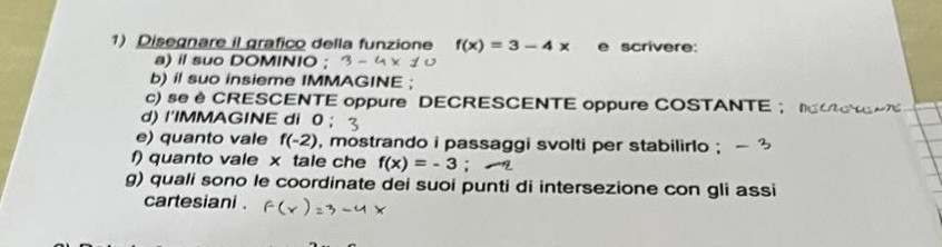 Disegnare il grafico della funzione f(x)=3-4x e scrivere: 
a) il suo DOMINIO ; 
b) il suo insieme IMMAGINE ; 
c) se è CRESCENTE oppure DECRESCENTE oppure COSTANTE ； 
d) I'IMMAGINE di 0
e) quanto vale f(-2) , mostrando i passaggi svolti per stabilirlo ; 
f) quanto vale x tale che f(x)=-3
g) quali sono le coordinate dei suoi punti di intersezione con gli assi 
cartesiani .