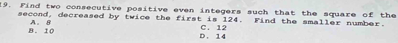 Find two consecutive positive even integers such that the square of the
second, decreased by twice the first is 124. Find the smaller number.
A. 8
B. 10 D. 14 C. 12