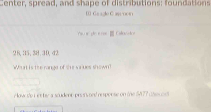 Center, spread, and shape of distributions: foundations 
Google Classroom 
You might need: Calculator
28, 35, 38, 39, 42
What is the range of the values shown? 
How do I enter a student-produced response on the SAT? Ishowm