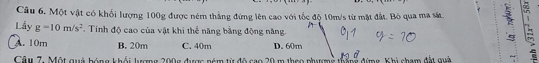 Một vật có khối lượng 100g được ném thẳng đứng lên cao với tốc độ 10m/s từ mặt đất. Bỏ qua ma sát.
Lấy g=10m/s^2 Tính độ cao của vật khi thế năng bằng động năng.
A. 10m B. 20m C. 40m D. 60m
Câu 7: Một quả bóng khối lượng 200g được ném từ độ cao 20 m theo phượng thắng đứng, Khi cham đất quả
~