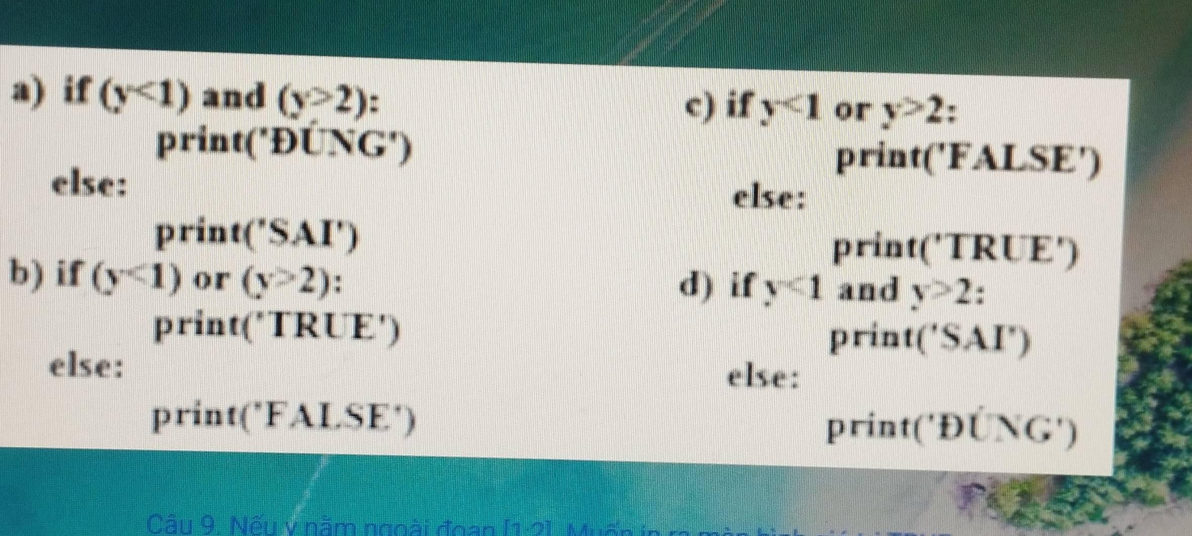 if (y<1) and (y>2)
c) if y<1</tex> or y>2
print('ĐUNG') print('FALSE') 
else: else: 
print ('SAI') print('TRUE') 
b) if (y<1) or (y>2) and y>2. 
d) if y<1</tex> 
print('TRUE') print('SAI') 
else: else: 
print('FALSE') 
print('Đए 
Câu 9. Nếu v năm ngoài đgan [1:2]. Muốn in