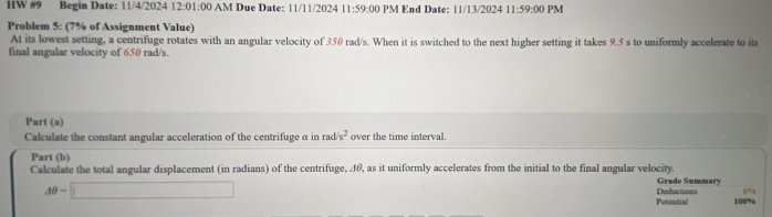 HW #9 Begin Date: 11/4/2024 12:01:00 M u e D ate: 11/ 11/2024 11:59:00 PM End Date: 11/13/2024 11:59:00 PM 
Problem 5: (7% of Assignment Value) 
At its lowest setting, a centrifuge rotates with an angular velocity of 350 rad/s. When it is switched to the next higher setting it takes 9.5 s to uniformly accelerate to its 
final angular velocity of 650 rad/s. 
Part (a) 
Calculate the constant angular acceleration of the centrifuge α in rad s^2 over the time interval. 
Part (b) 
Calculate the total angular displacement (in radians) of the centrifuge, 4θ, as it uniformly accelerates from the initial to the final angular velocity. Grade Summary
0%
Aθ =□ Deductions 100%
Potential