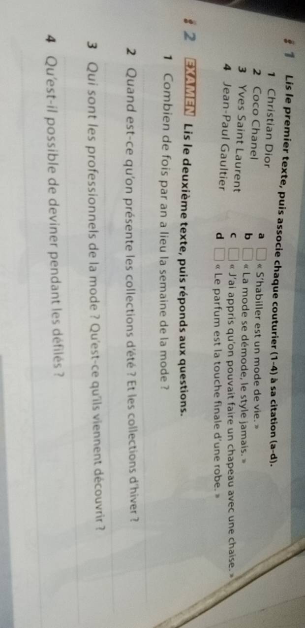 § Lis le premier texte, puis associe chaque couturier (1-4) à sa citation (a-d). 
1 Christian Dior
2 Coco Chanel
a □ « S'habiller est un mode de vie. »
b □ « La mode se démode, le style jamais. »
3 Yves Saint Laurent C □ « J’ai appris qu'on pouvait faire un chapeau avec une chaise. »
4 Jean-Paul Gaultier d □ « Le parfum est la touche finale d’une robe. »
12 EXAMEN Lis le deuxième texte, puis réponds aux questions.
1 Combien de fois par an a lieu la semaine de la mode ?
_
_
2 Quand est-ce qu'on présente les collections d'été ? Et les collections d'hiver ?
_
_
3 Qui sont les professionnels de la mode ? Qu'est-ce qu'ils viennent découvrir ?
_
4 Qu'est-il possible de deviner pendant les défilés ?