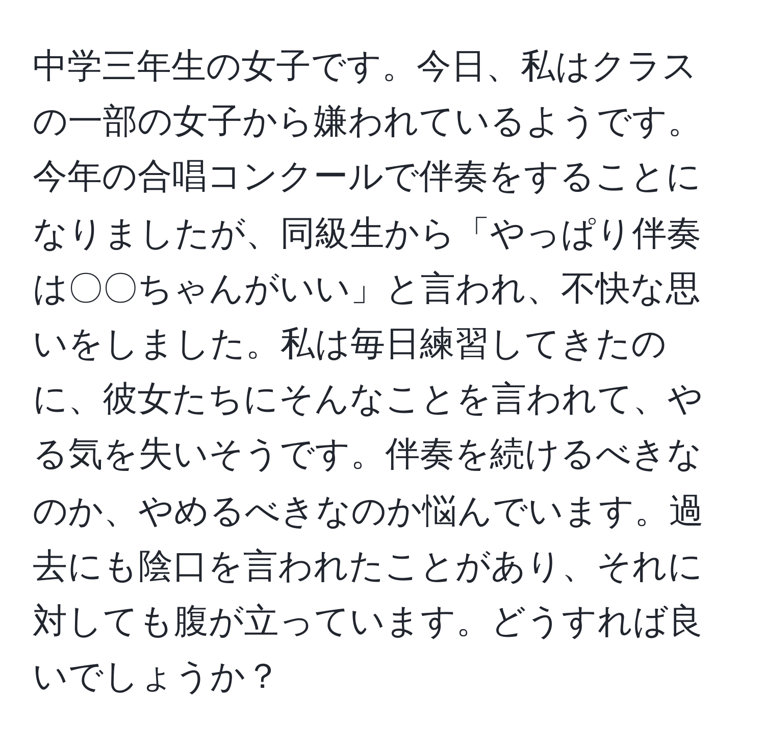 中学三年生の女子です。今日、私はクラスの一部の女子から嫌われているようです。今年の合唱コンクールで伴奏をすることになりましたが、同級生から「やっぱり伴奏は〇〇ちゃんがいい」と言われ、不快な思いをしました。私は毎日練習してきたのに、彼女たちにそんなことを言われて、やる気を失いそうです。伴奏を続けるべきなのか、やめるべきなのか悩んでいます。過去にも陰口を言われたことがあり、それに対しても腹が立っています。どうすれば良いでしょうか？