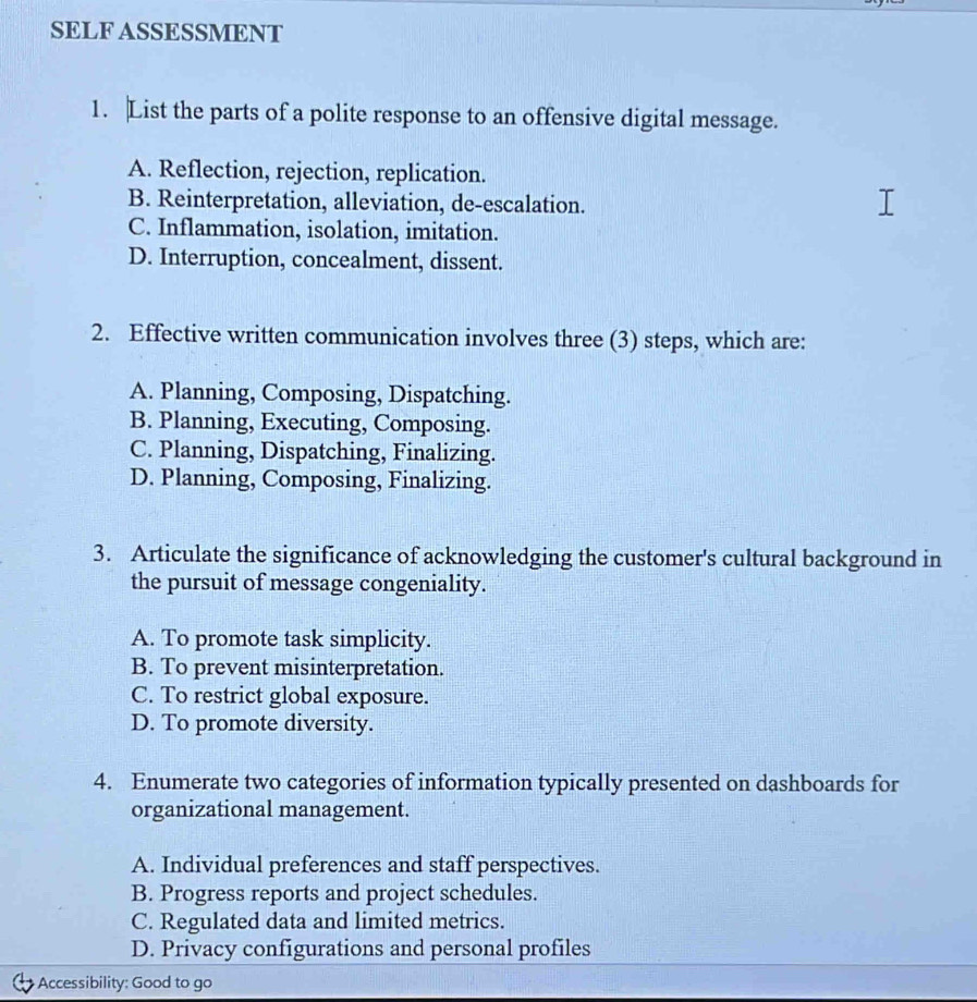 SELF ASSESSMENT
1. |List the parts of a polite response to an offensive digital message.
A. Reflection, rejection, replication.
B. Reinterpretation, alleviation, de-escalation.
C. Inflammation, isolation, imitation.
D. Interruption, concealment, dissent.
2. Effective written communication involves three (3) steps, which are:
A. Planning, Composing, Dispatching.
B. Planning, Executing, Composing.
C. Planning, Dispatching, Finalizing.
D. Planning, Composing, Finalizing.
3. Articulate the significance of acknowledging the customer's cultural background in
the pursuit of message congeniality.
A. To promote task simplicity.
B. To prevent misinterpretation.
C. To restrict global exposure.
D. To promote diversity.
4. Enumerate two categories of information typically presented on dashboards for
organizational management.
A. Individual preferences and staff perspectives.
B. Progress reports and project schedules.
C. Regulated data and limited metrics.
D. Privacy configurations and personal profiles
Accessibility: Good to go