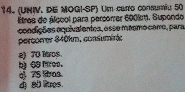 (UNIV. DE MOGI-SP) Um carro consumiu 50
litros de álcool para percorrer 600km. Supondo
condições equivalentes, esse mosmo carro, para
percorrer 640km, consumirá:
a) 70 Fos.
b) 63 Bros.
c) 75 litros.
d) 80 litros.