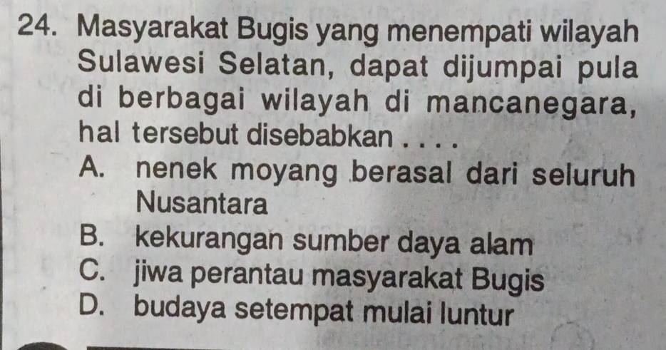 Masyarakat Bugis yang menempati wilayah
Sulawesi Selatan, dapat dijumpai pula
di berbagai wilayah di mancanegara,
hal tersebut disebabkan . . . .
A. nenek moyang berasal dari seluruh
Nusantara
B. kekurangan sumber daya alam
C. jiwa perantau masyarakat Bugis
D. budaya setempat mulai luntur