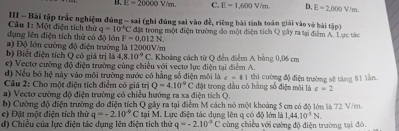 B. E=20000V/m. C. E=1,600V/m. D. E=2,000V/m.
III - Bài tập trắc nghiệm đúng - sai (ghi đúng sai vào đề, riêng bài tính toán giải vào vở bài tập)
Câu 1: Một điện tích thử q=10^(-6)C đặt trong một điện trường do một điện tích Q gây ra tại điểm A. Lực tác
dụng lên điện tích thử có độ lớn F=0,012N.
a) Độ lớn cường độ điện trường là 12000V/m
b) Biết điện tích Q có giá trị là 4,8.10^(-9)C :. Khoảng cách từ Q đến điểm A bằng 0,06 cm
c) Vectơ cường độ điện trường cùng chiều với vectơ lực điện tại điểm A.
d) Nếu bỏ hệ này vào môi trường nước có hằng số điện môi là varepsilon =81 thì cường độ điện trường sẽ tăng 81 lần.
Câu 2: Cho một điện tích điểm có giá trị Q=4.10^(-9)C đặt trong dầu có hằng số điện môi là varepsilon =2
a) Vectơ cường độ điện trường có chiều hướng ra xa điện tích Q.
b) Cường độ điện trường do điện tích Q gây ra tại điểm M cách nó một khoảng 5 cm có độ lớn là 72 V/m.
c) Đặt một điện tích thử q=-2.10^(-9)C tại M. Lực điện tác dụng lên q có độ lớn là 1,44.10^(-5)N.
d) Chiều của lực điện tác dụng lên điện tích thử q=-2.10^(-9)C cùng chiều với cường độ điện trường tại đó.