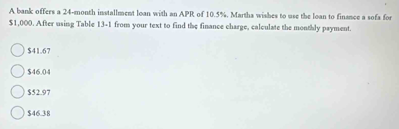 A bank offers a 24-month installment loan with an APR of 10.5%. Martha wishes to use the loan to finance a sofa for
$1,000. After using Table 13-1 from your text to find the finance charge, calculate the monthly payment.
$41.67
$46.04
$52.97
$46.38