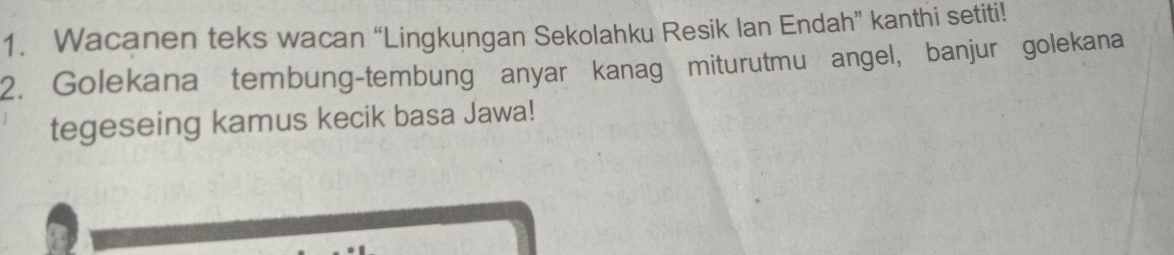 Wacanen teks wacan “Lingkungan Sekolahku Resik Ian Endah” kanthi setiti! 
2. Golekana tembung-tembung anyar kanag miturutmu angel, banjur golekana 
tegeseing kamus kecik basa Jawa!