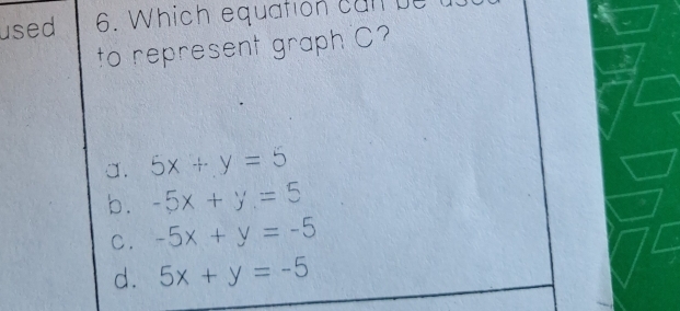 used 6. Which equation can be
to represent graph C?
a. 5x+y=5
b. -5x+y=5
C. -5x+y=-5
d. 5x+y=-5