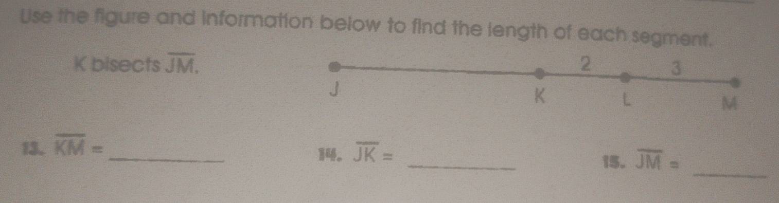 Use the figure and information below to find the length of each segment.
K bisects overline JM, 2 3
J
K
L
M
_ 
_ 
13. overline KM=
_ 
14. overline JK=
15. overline JM=