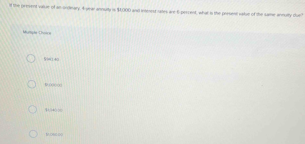 If the present value of an ordinary, 4-year annuity is $1,000 and interest rates are 6 percent, what is the present value of the same annuity due?
Multiple Choice
$943.40
$1,000.00
$1,040.00
$1,060.00