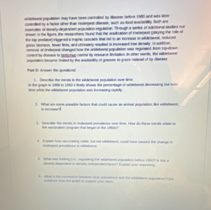 widebeest population may have been controiled by disease before 1960 and was later 
controlled by a factor other than rinderpest disease, such as food availability. Both are 
examples of density-dependent population regulation. Through a series of additional studies not 
shown in the figure, the researchers found that the eradication of rinderpest (playing the role of 
the top predator) triggered a trophic cascade that led to an increase in wildebeest, reduced 
grass biomass, fewer fires, and ultimately resulted in increased tree density. In addition, 
removal of rinderpest changed how the wildebeest populiation was regulated, from top-down 
control by disease to bottomup control by resource limitation. In other words, the willdebeest 
population became limited by the availability of grasses to graze instead of by disease. 
Pairt D: Answer the questions! 
1. Describe the trends in the wildebeest population over time. 
In the graph in 1958 to 1963 it firstly shows the percentage of wildebeest decreasing but over 
time while the wildebeest population was increasing rapidly. 
2. What are some possible factors that could cause an animal population, like wildebeest, 
to increase? 
3. Describe the trends in rinderpest prevalence over time. How do these trends relate to 
the vaccination program that began in the 1950s? 
4. Explain how vaccinating cattle, but not wildebeest, could have caused the change in 
rinderpest prevalence in wildebeest. 
5. What was limiting (i.e.. regulating) the wildebeest population before 1960? Is this a 
density-dependent or density-independent factor? Explain your reasoning. 
6. What is the connection between virus prevalence and the wildebeest population? Use 
evidence from the graph to support yoar claim.