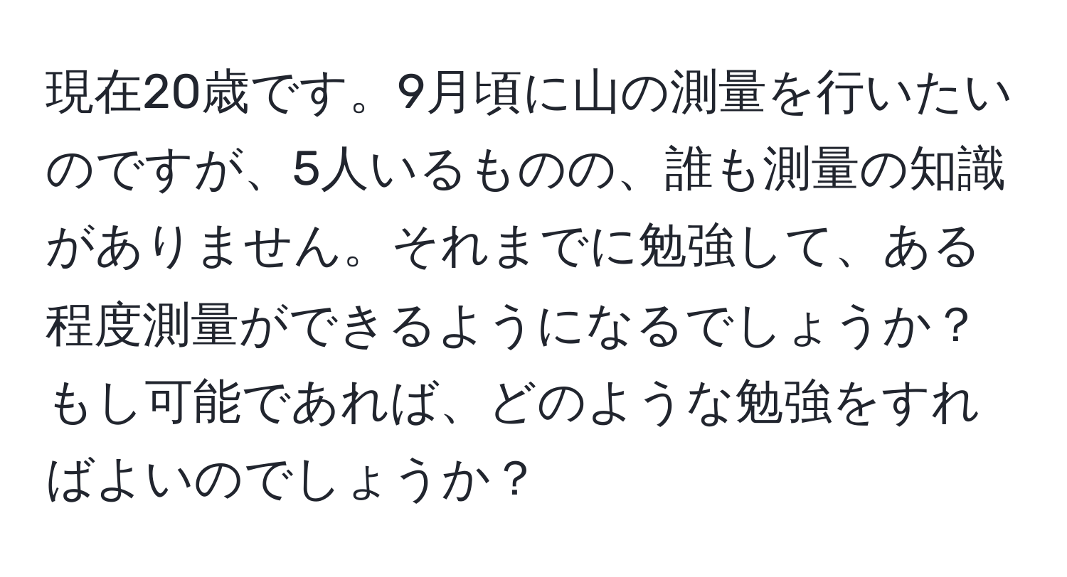 現在20歳です。9月頃に山の測量を行いたいのですが、5人いるものの、誰も測量の知識がありません。それまでに勉強して、ある程度測量ができるようになるでしょうか？もし可能であれば、どのような勉強をすればよいのでしょうか？