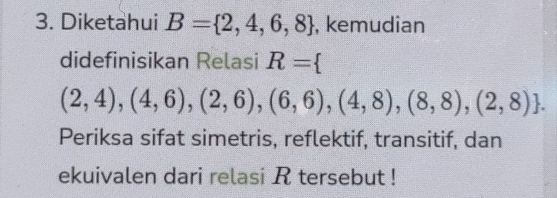 Diketahui B= 2,4,6,8 , kemudian 
didefinisikan Relasi R=
(2,4),(4,6),(2,6),(6,6),(4,8),(8,8),(2,8). 
Periksa sifat simetris, reflektif, transitif, dan 
ekuivalen dari relasi R tersebut !