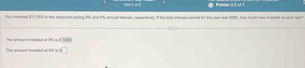 ❷ Points: 0.5 of 1 
You invested $11,000 in two accounts paying 8% and 9% annual interest, respectively. If the total interest earned for the year was $980, how much was invested at each rate? 
The amount invested at 8% is $ 1000. 
The amount invested at 9% is;□.