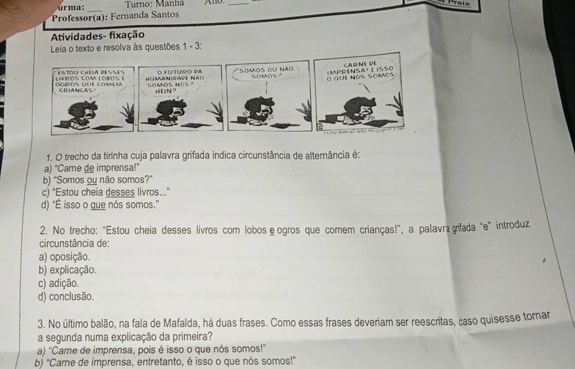 ú r ma: Turno: Manha Ano._
Prata
_
Professor(a): Fernanda Santos
Atividades- fixação
Leia o texto e resolva às questões 1 - 3:
ESTOU CHEIA DESES O FUTURO DA
いVROS COM LOBOS E HOMANIDADE NAO) SOMOS oU Não somos? IMPRENSA' EISSO CARNE DE
O que nós somos
ÖGRÖS QÜé COMéM somos nás 
CRIANCAS HEIN?
a a b e d em a l a d a no go 
1. O trecho da tirinha cuja palavra grifada indica circunstância de alternância é:
a) “Carne de imprensa!”
b) “Somos ou não somos?”
c) “Estou cheia desses livros..”
d) “É isso o que nós somos.”
2. No trecho: “Estou cheia desses livros com lobos èogros que comem crianças!”, a palavãa grifada “e” introduz
circunstância de:
a) oposição.
b) explicação.
c) adição.
d) conclusão.
3. No último balão, na fala de Mafalda, há duas frases. Como essas frases deveriam ser reescritas, caso quisesse tornar
a segunda numa explicação da primeira?
a) “Carne de imprensa, pois é isso o que nós somos!”
b) “Carne de imprensa, entretanto, é isso o que nós somos!”