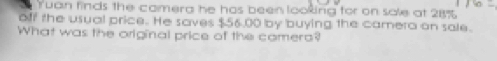 Tuan finds the camera he has been looking for on sale at 28%
off the usual price. He saves $56.00 by buying the camera on sale. 
What was the original price of the comera?