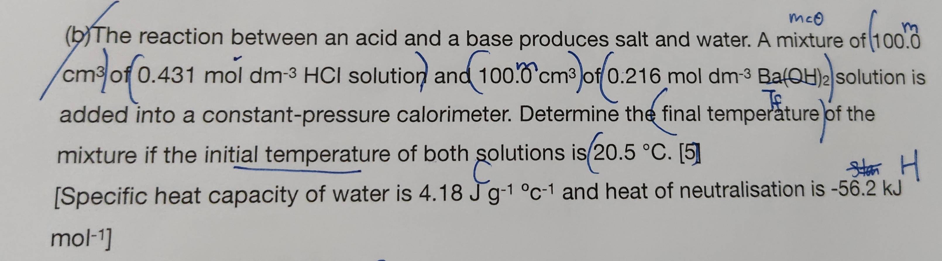 The reaction between an acid and a base produces salt and water. A mixture of 100.0
cm^3 of 0.4 31 mol dm^(-3) HCI solution a no (100.0cm^3)of(0.216moldm^(-3)Ba(OH)_2) solution is 
added into a constant-pressure calorimeter. Determine the final temperature of the 
mixture if the initial temperature of both solutions is 20.5°C. [5] 
[Specific heat capacity of water is 4.18Jg^((-1)°C^-1) and heat of neutralisation is -56.2 kJ
mol^(-1)]