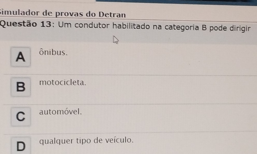 Simulador de provas do Detran
Questão 13: Um condutor habilitado na categoria B pode dirigir
A ônibus.
B motocicleta.
C automóvel.
D qualquer tipo de veículo.