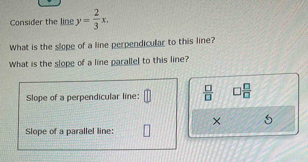 Consider the line y= 2/3 x. 
What is the slope of a line perpendicular to this line? 
What is the slope of a line parallel to this line? 
Slope of a perpendicular line: 
 □ /□   □  □ /□  
× 
Slope of a parallel line: