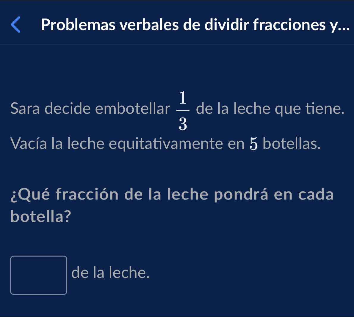 Problemas verbales de dividir fracciones y... 
Sara decide embotellar  1/3  de la leche que tiene. 
Vacía la leche equitativamente en 5 botellas. 
¿Qué fracción de la leche pondrá en cada 
botella? 
 1/2 AB^--1)* (^-* x^-) de la leche.