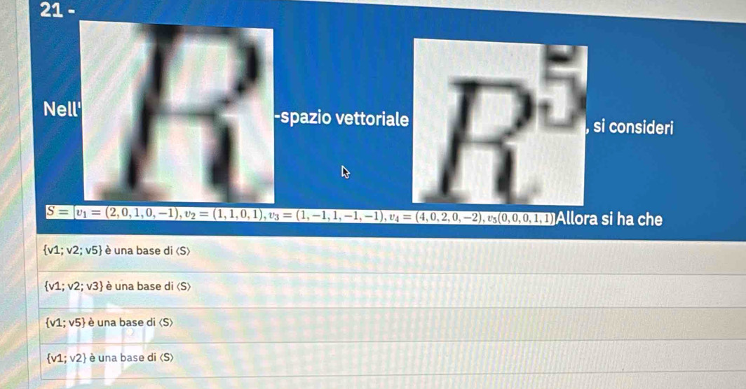 spazio vettoriale R^5 si consideri
S= v_1=(2,0,1,0,-1), v_2=(1,1,0,1), v_3=(1,-1,1,-1,-1), v_4=(4,0,2,0,-2), v_5(0,0,1,1) Allora si ha che
 v1;v2;v5 è una base di langle Srangle
 v1;v2;v3 è una base di
 v1;v5 è una base di «S)
 v1;v2 è una base di (S)