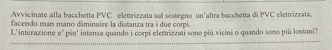 Avvicinate alla bacchetta PVC elettrizzata sul sostegno un’altra bacchetta di PVC elettrizzata, 
facendo man mano diminuire la distanza tra i due corpi. 
L’interazione e’ piu’ intensa quando i corpi elettrizzati sono più vicini o quando sono più lontani?