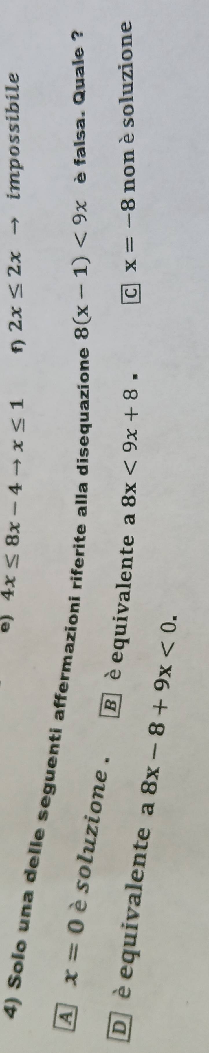 e) 4x≤ 8x-4to x≤ 1 f) 2x≤ 2x → impossibile
4) Solo una delle seguenti affermazioni riferite alla disequazione
8(x-1)<9x</tex> è falsa. Quale ?
A x=0 è soluzione . B è equivalente a
8x<9x+8= non è soluzione
C x=-8
D è equivalente a 8x-8+9x<0</tex>.