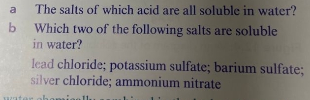 a The salts of which acid are all soluble in water?
b Which two of the following salts are soluble
in water?
lead chloride; potassium sulfate; barium sulfate;
silver chloride; ammonium nitrate