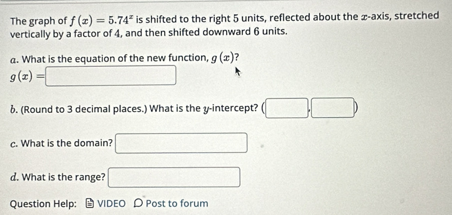 The graph of f(x)=5.74^x is shifted to the right 5 units, reflected about the x-axis, stretched 
vertically by a factor of 4, and then shifted downward 6 units. 
a. What is the equation of the new function, g(x) ?
g(x)=□
6. (Round to 3 decimal places.) What is the y-intercept? (□ ,□ )
c. What is the domain? □ 
d. What is the range? □ 
Question Help: VIDEO D Post to forum