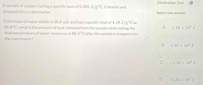 Elimination Tool
A sample of copper, having a specific heat of 0.385J/g°C , is heated and
dropped into a calorimeter. Select one answer
If the mass of water within is 50.0 mL and has a specific heat of 4.18J/g°C at
25.0°C , what is the amount of heat released from the sample when noting the A 1.24* 10^3J
final temperature of water measures at 89.4°C after the sample is dropped into
the calorimeter?
B 1.35* 10^4J
C -1.24* 10^3J
D -1.35* 10^4J