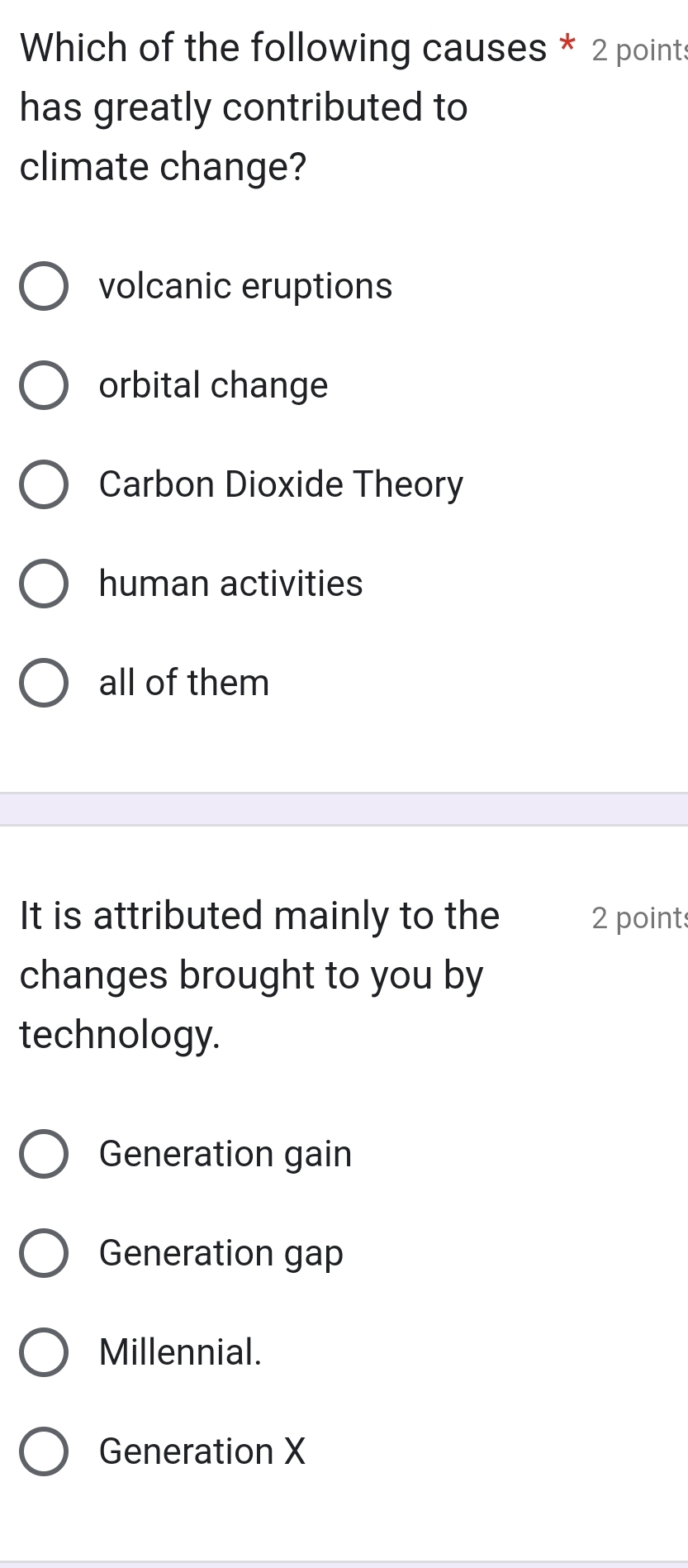 Which of the following causes * 2 points
has greatly contributed to
climate change?
volcanic eruptions
orbital change
Carbon Dioxide Theory
human activities
all of them
It is attributed mainly to the 2 points
changes brought to you by
technology.
Generation gain
Generation gap
Millennial.
Generation X