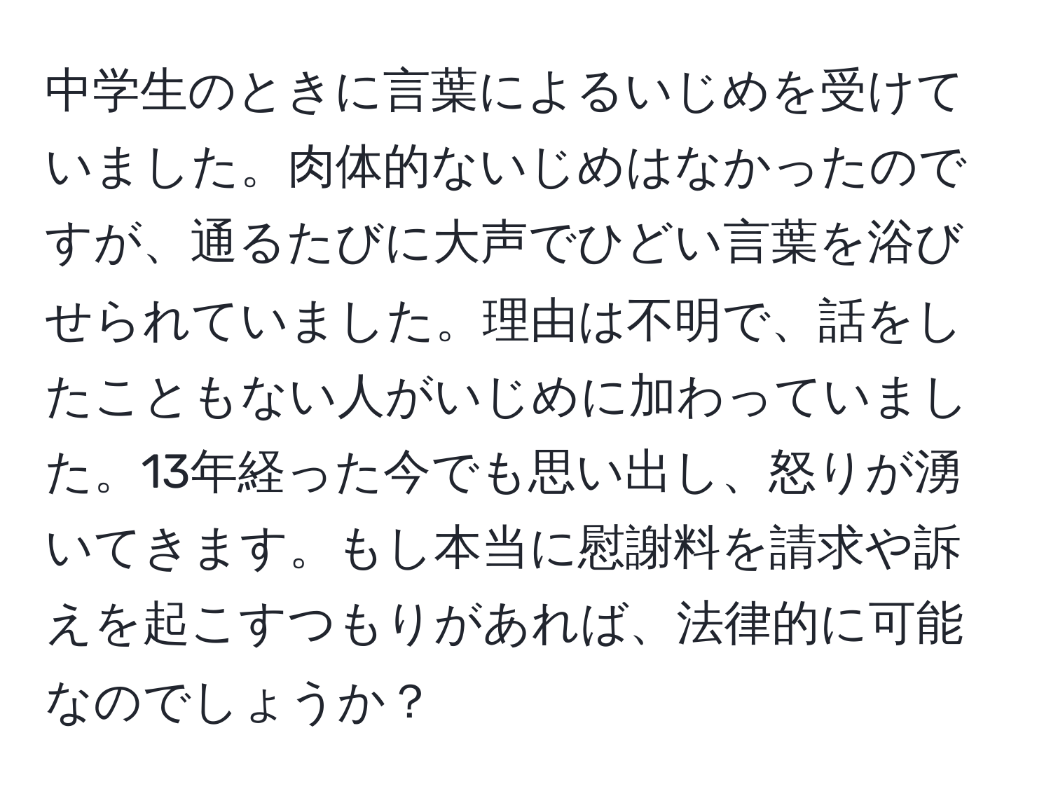 中学生のときに言葉によるいじめを受けていました。肉体的ないじめはなかったのですが、通るたびに大声でひどい言葉を浴びせられていました。理由は不明で、話をしたこともない人がいじめに加わっていました。13年経った今でも思い出し、怒りが湧いてきます。もし本当に慰謝料を請求や訴えを起こすつもりがあれば、法律的に可能なのでしょうか？