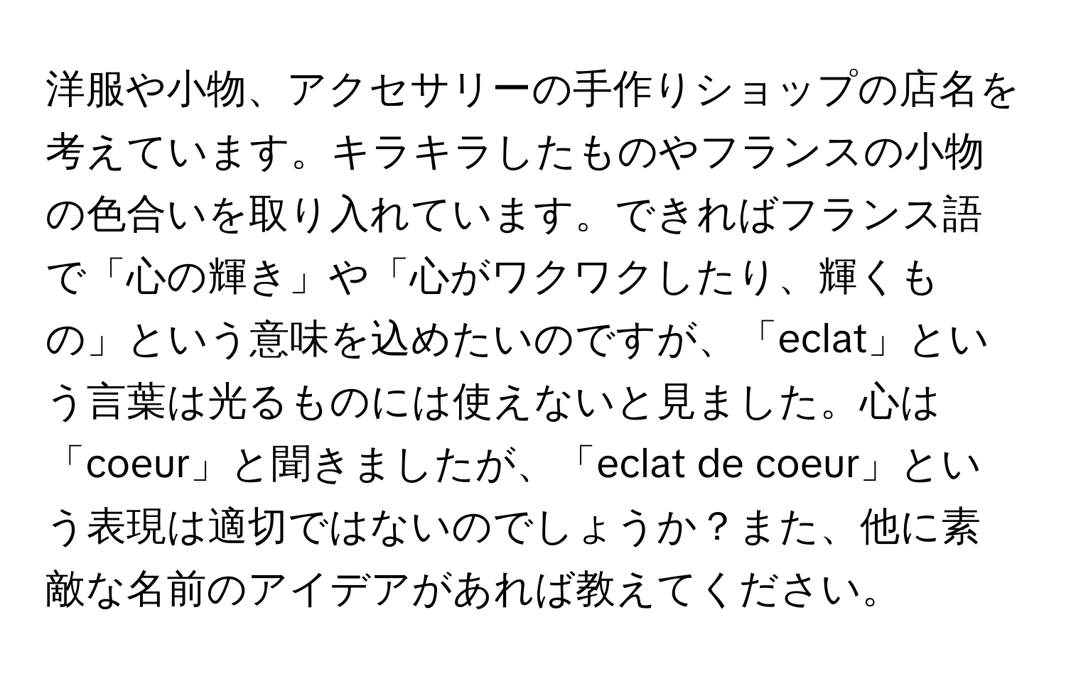 洋服や小物、アクセサリーの手作りショップの店名を考えています。キラキラしたものやフランスの小物の色合いを取り入れています。できればフランス語で「心の輝き」や「心がワクワクしたり、輝くもの」という意味を込めたいのですが、「eclat」という言葉は光るものには使えないと見ました。心は「coeur」と聞きましたが、「eclat de coeur」という表現は適切ではないのでしょうか？また、他に素敵な名前のアイデアがあれば教えてください。