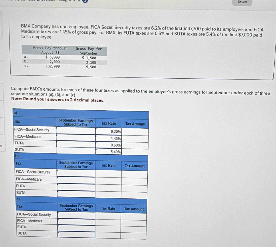 Saved 
BMX Company has one employee. FICA Social Security taxes are 6.2% of the first $137,700 paid to its employee, and FICA 
Medicare taxes are 1.45% of gross pay. For BMX, its FUTA taxes are 0.6% and SUTA taxes are 5.4% of the first $7,000 paid 
to its employee. 
Compute BMX's amounts for each of these four taxes as applied to the employee's gross earnings for September under each of three 
separate situations (a), (b), and (c). 
Note: Round your answers to 2 decimal places. 
s