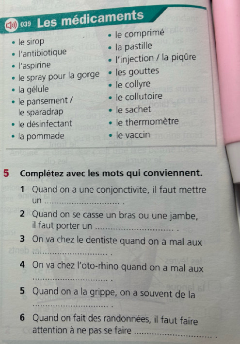 039 Les médicaments 
le sirop le comprimé 
l’antibiotique la pastille 
l’aspirine l'injection / la piqûre 
le spray pour la gorge les gouttes 
la gélule le collyre 
le pansement / le collutoire 
le sparadrap le sachet 
le désinfectant le thermomètre 
la pommade le vaccin 
5 Complétez avec les mots qui conviennent. 
1 Quand on a une conjonctivite, il faut mettre 
un_ 
2 Quand on se casse un bras ou une jambe, 
il faut porter un_ 
3 On va chez le dentiste quand on a mal aux 
_ 
4 On va chez l'oto-rhino quand on a mal aux 
_ 
5 Quand on a la grippe, on a souvent de la 
_ 
6 Quand on fait des randonnées, il faut faire 
attention à ne pas se faire_