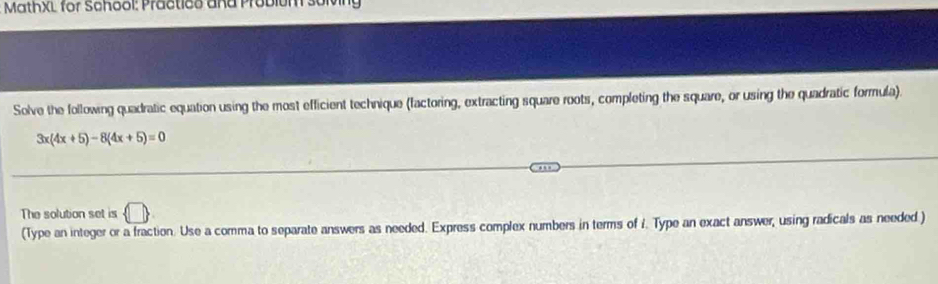 MathXL for School: Practico and Probium solving 
Solve the following quadratic equation using the most efficient technique (factoring, extracting square roots, completing the square, or using the quadratic formula).
3x(4x+5)-8(4x+5)=0
The solution set is 
(Type an integer or a fraction. Use a comma to separate answers as needed. Express complex numbers in terms of i. Type an exact answer, using radicals as needed )