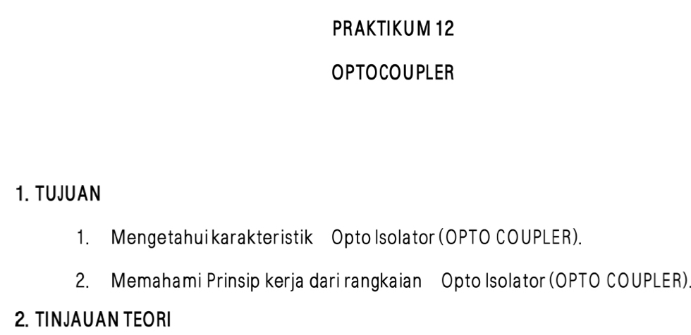 PRAKTIKUM 12 
OPTOCOUPLER 
1. TUJUAN 
1. Mengetahui karakteristik Opto Isolator (OPTO COUPLER). 
2. Memahami Prinsip kerja dari rangkaian Opto Isolator (OPTO COUPLER) 
2. TINJAUAN TEORI