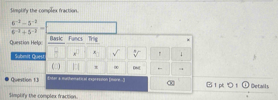 Simplify the complex fraction.
 (6^(-2)-5^(-2))/6^(-2)+5^(-2) =
Question Help: Basic Funcs Trig 
× 
Submit Quest  □ /□   x^(□)
sqrt() n ↑ 
(▲) π ∞ DNE ← 
Question 13 Enter a mathematical expression [more..] 1 pt つ1 ⓘDetails 
Simplify the complex fraction.
