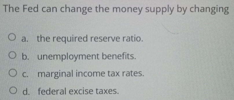 The Fed can change the money supply by changing
a. the required reserve ratio.
b. unemployment benefits.
c. marginal income tax rates.
d. federal excise taxes.