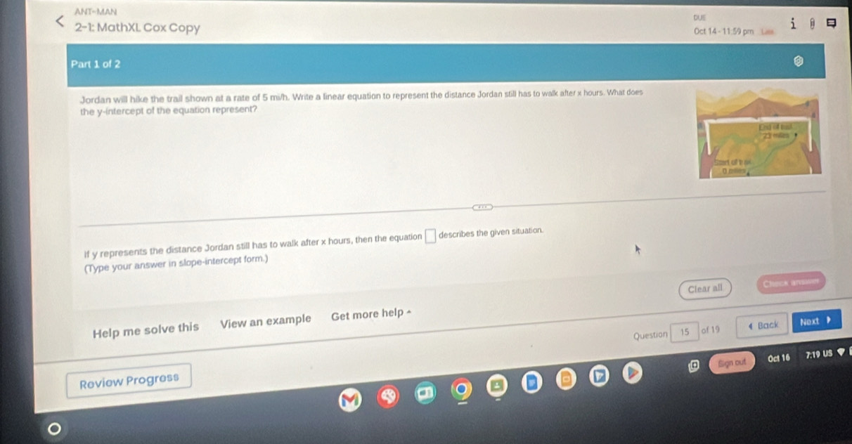 ANT-MAN 
DUE 
2-1: MathXL Cox Copy Oct 14- 11:59 pm 
Part 1 of 2 
Jordan will hike the trail shown at a rate of 5 mi/h. Write a linear equation to represent the distance Jordan still has to walk after x hours. What does 
the y-intercept of the equation represent? 
If y represents the distance Jordan still has to walk after x hours, then the equation □ describes the given situation. 
(Type your answer in slope-intercept form.) 
Clear all Check ateimre 
Help me solve this View an example Get more help ^ 
Question 15 of 19 4 Back Next 
Sign out Oct 16 7:19 US 
Review Progress